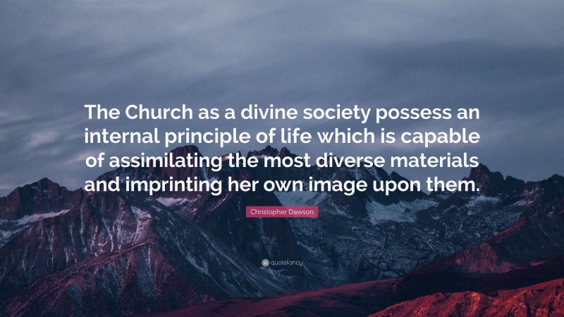 Christopher Dawson Quote: “The Church as a divine society possess an internal principle of life which is capable of assimilating the most diverse materials and imprinting her own image upon them.”