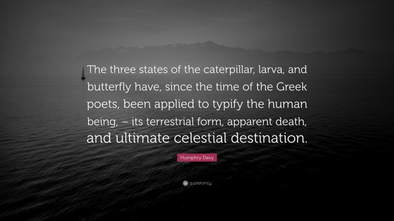 Humphry Davy Quote: “The three states of the caterpillar, larva, and butterfly have, since the time of the Greek poets, been applied to typify the human being, – its terrestrial form, apparent death, and ultimate celestial destination.”