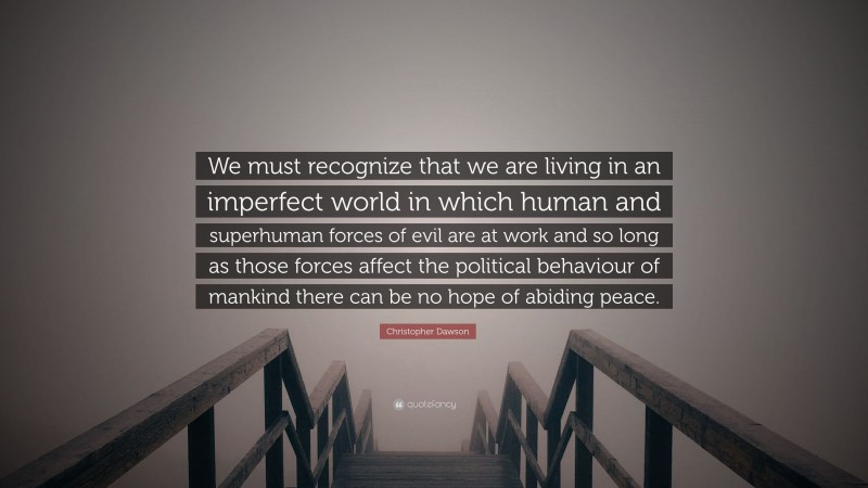 Christopher Dawson Quote: “We must recognize that we are living in an imperfect world in which human and superhuman forces of evil are at work and so long as those forces affect the political behaviour of mankind there can be no hope of abiding peace.”