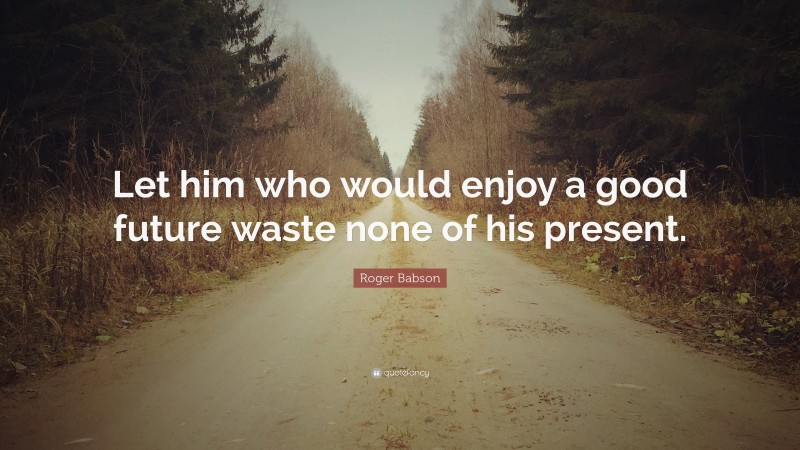 Roger Babson Quote: “Let him who would enjoy a good future waste none of his present.”