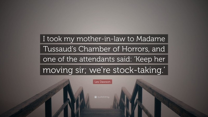 Les Dawson Quote: “I took my mother-in-law to Madame Tussaud’s Chamber of Horrors, and one of the attendants said: ‘Keep her moving sir; we’re stock-taking.’”
