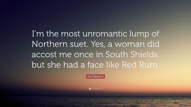 Les Dawson Quote: “I’m the most unromantic lump of Northern suet. Yes, a woman did accost me once in South Shields, but she had a face like Red Rum.”