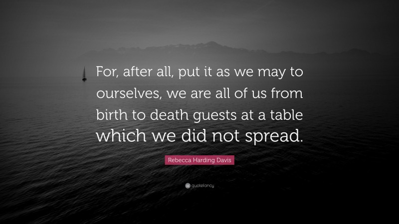 Rebecca Harding Davis Quote: “For, after all, put it as we may to ourselves, we are all of us from birth to death guests at a table which we did not spread.”