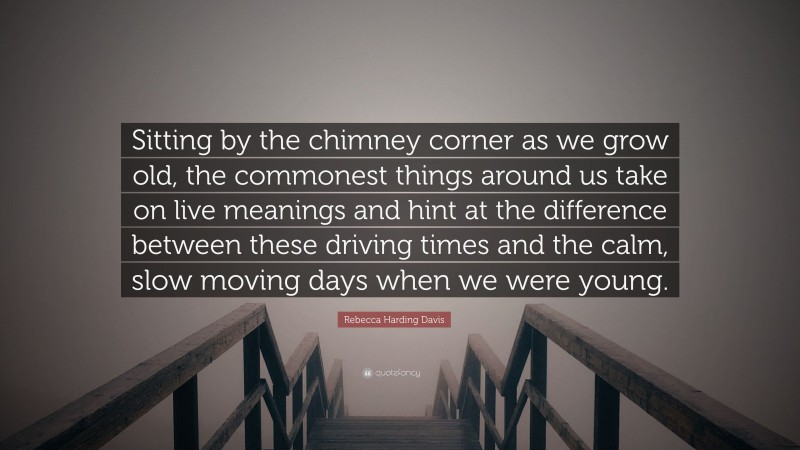 Rebecca Harding Davis Quote: “Sitting by the chimney corner as we grow old, the commonest things around us take on live meanings and hint at the difference between these driving times and the calm, slow moving days when we were young.”