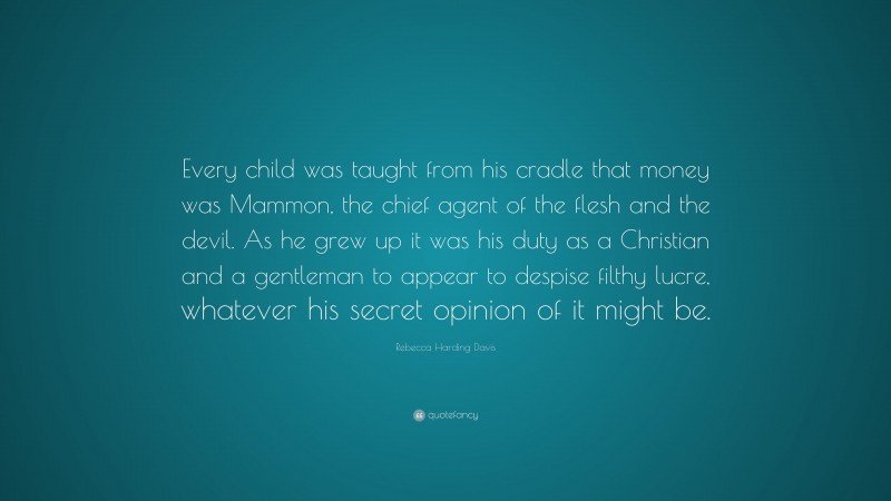 Rebecca Harding Davis Quote: “Every child was taught from his cradle that money was Mammon, the chief agent of the flesh and the devil. As he grew up it was his duty as a Christian and a gentleman to appear to despise filthy lucre, whatever his secret opinion of it might be.”