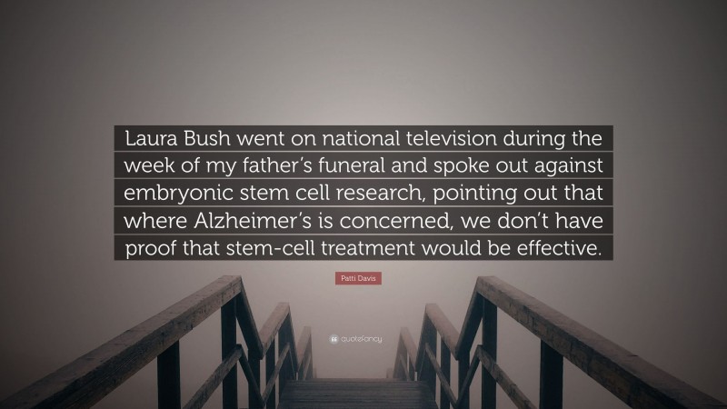 Patti Davis Quote: “Laura Bush went on national television during the week of my father’s funeral and spoke out against embryonic stem cell research, pointing out that where Alzheimer’s is concerned, we don’t have proof that stem-cell treatment would be effective.”