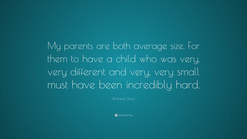 Warwick Davis Quote: “My parents are both average size. For them to have a child who was very, very different and very, very small must have been incredibly hard.”