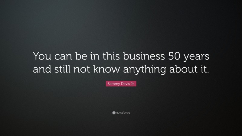 Sammy Davis Jr. Quote: “You can be in this business 50 years and still not know anything about it.”