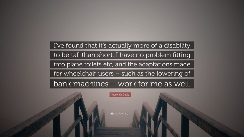 Warwick Davis Quote: “I’ve found that it’s actually more of a disability to be tall than short. I have no problem fitting into plane toilets etc, and the adaptations made for wheelchair users – such as the lowering of bank machines – work for me as well.”