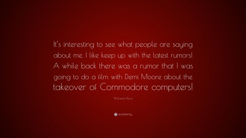 Warwick Davis Quote: “It’s interesting to see what people are saying about me. I like keep up with the latest rumors! A while back there was a rumor that I was going to do a film with Demi Moore about the takeover of Commodore computers!”