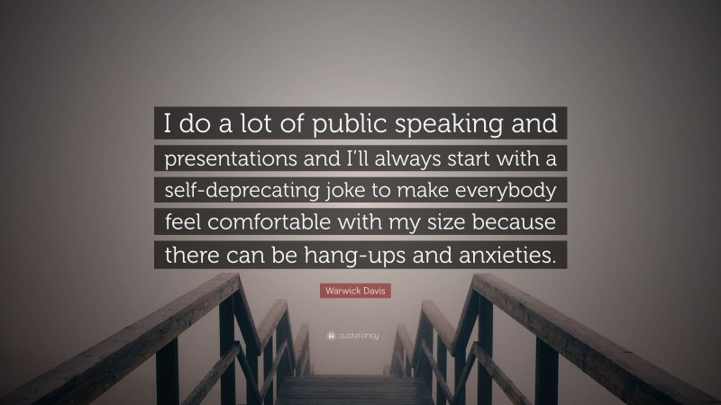 Warwick Davis Quote: “I do a lot of public speaking and presentations and I’ll always start with a self-deprecating joke to make everybody feel comfortable with my size because there can be hang-ups and anxieties.”