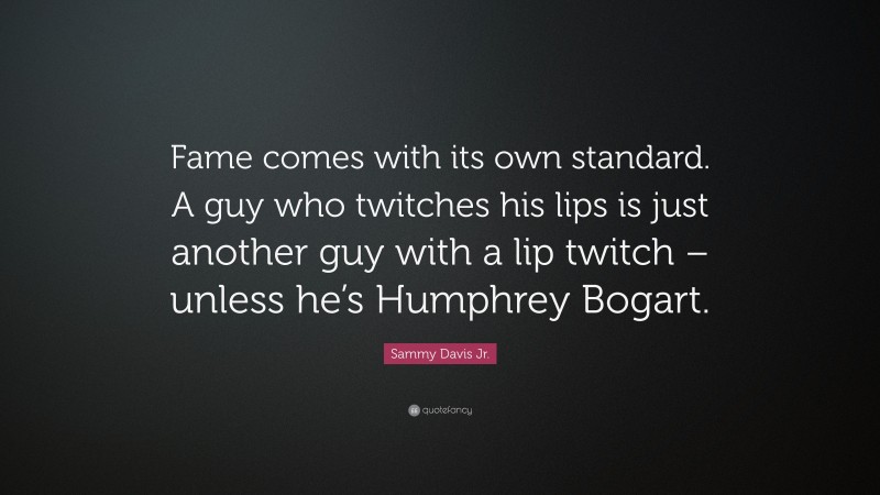 Sammy Davis Jr. Quote: “Fame comes with its own standard. A guy who twitches his lips is just another guy with a lip twitch – unless he’s Humphrey Bogart.”