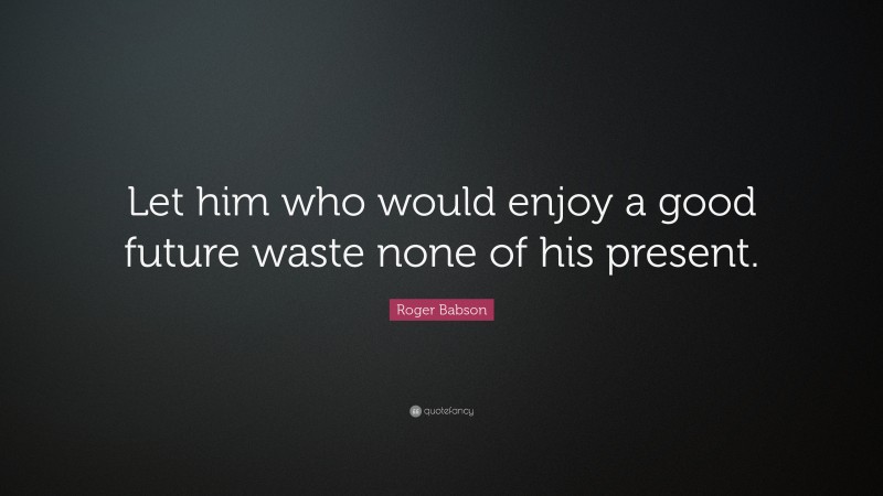 Roger Babson Quote: “Let him who would enjoy a good future waste none of his present.”