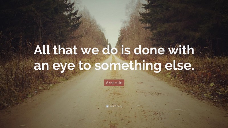 Aristotle Quote: “All that we do is done with an eye to something else.”