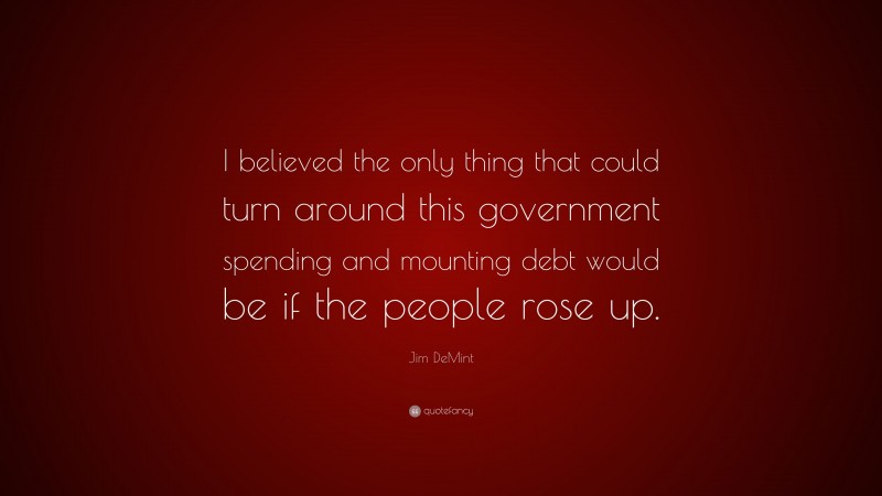 Jim DeMint Quote: “I believed the only thing that could turn around this government spending and mounting debt would be if the people rose up.”