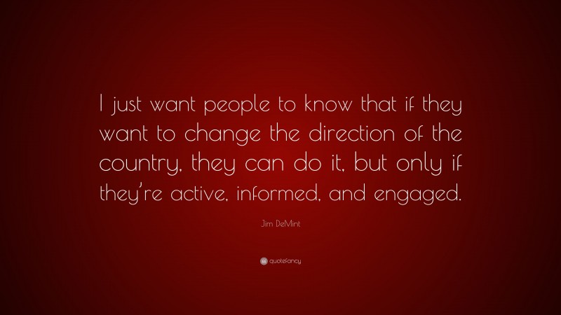 Jim DeMint Quote: “I just want people to know that if they want to change the direction of the country, they can do it, but only if they’re active, informed, and engaged.”