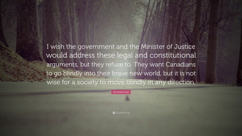 Stockwell Day Quote: “I wish the government and the Minister of Justice would address these legal and constitutional arguments, but they refuse to. They want Canadians to go blindly into their brave new world, but it is not wise for a society to move blindly in any direction.”