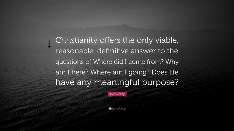 Tom DeLay Quote: “Christianity offers the only viable, reasonable, definitive answer to the questions of Where did I come from? Why am I here? Where am I going? Does life have any meaningful purpose?”