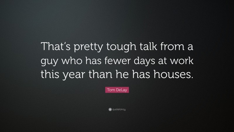 Tom DeLay Quote: “That’s pretty tough talk from a guy who has fewer days at work this year than he has houses.”