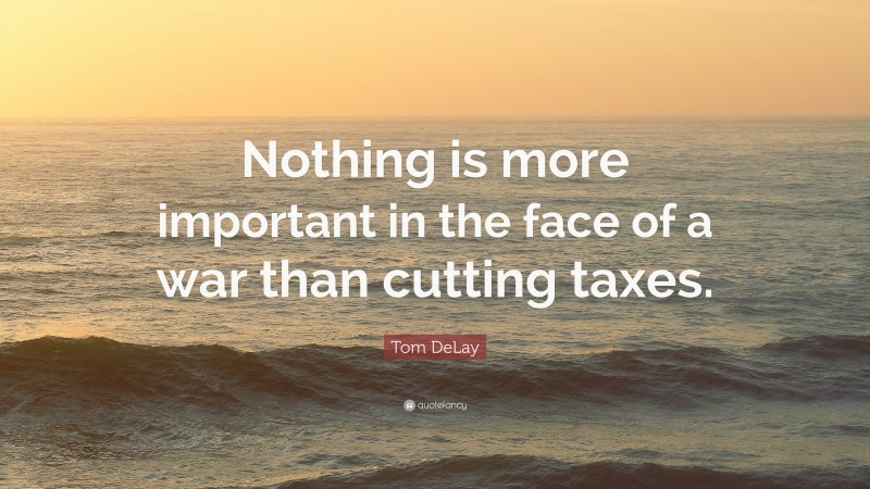 Tom DeLay Quote: “Nothing is more important in the face of a war than cutting taxes.”
