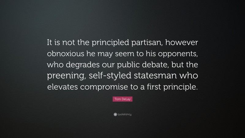Tom DeLay Quote: “It is not the principled partisan, however obnoxious he may seem to his opponents, who degrades our public debate, but the preening, self-styled statesman who elevates compromise to a first principle.”