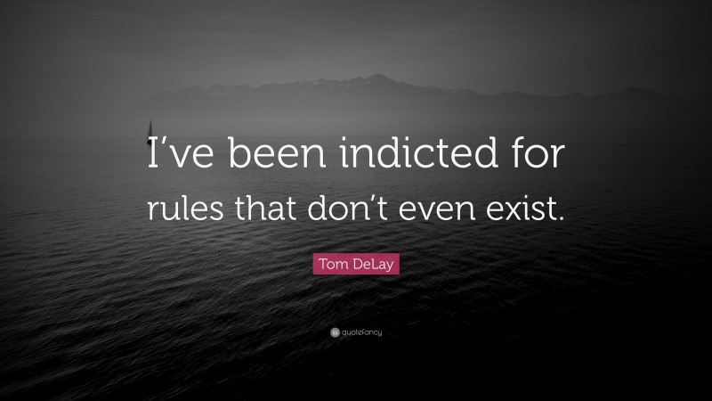 Tom DeLay Quote: “I’ve been indicted for rules that don’t even exist.”
