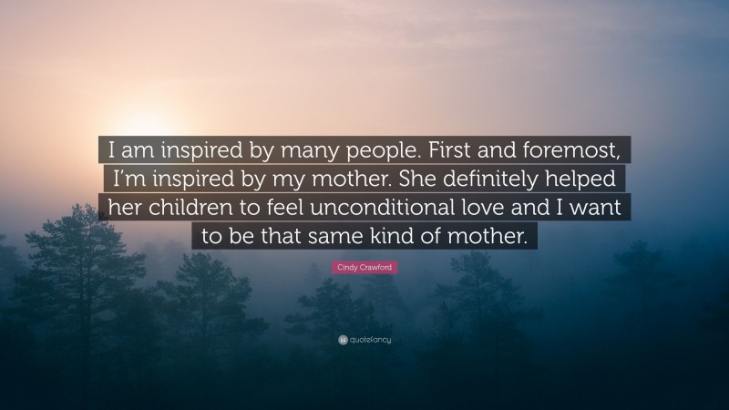 Cindy Crawford Quote: “I am inspired by many people. First and foremost, I’m inspired by my mother. She definitely helped her children to feel unconditional love and I want to be that same kind of mother.”