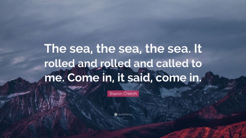Sharon Creech Quote: “The sea, the sea, the sea. It rolled and rolled and called to me. Come in, it said, come in.”