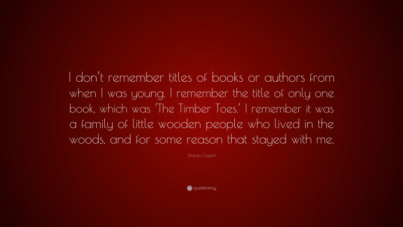 Sharon Creech Quote: “I don’t remember titles of books or authors from when I was young. I remember the title of only one book, which was ‘The Timber Toes.’ I remember it was a family of little wooden people who lived in the woods, and for some reason that stayed with me.”