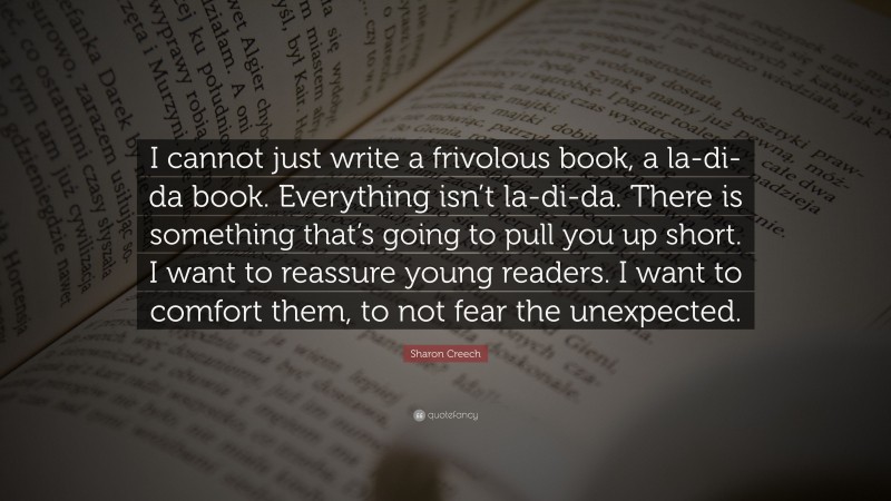 Sharon Creech Quote: “I cannot just write a frivolous book, a la-di-da book. Everything isn’t la-di-da. There is something that’s going to pull you up short. I want to reassure young readers. I want to comfort them, to not fear the unexpected.”