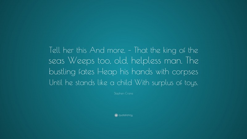 Stephen Crane Quote: “Tell her this And more, – That the king of the seas Weeps too, old, helpless man. The bustling fates Heap his hands with corpses Until he stands like a child With surplus of toys.”