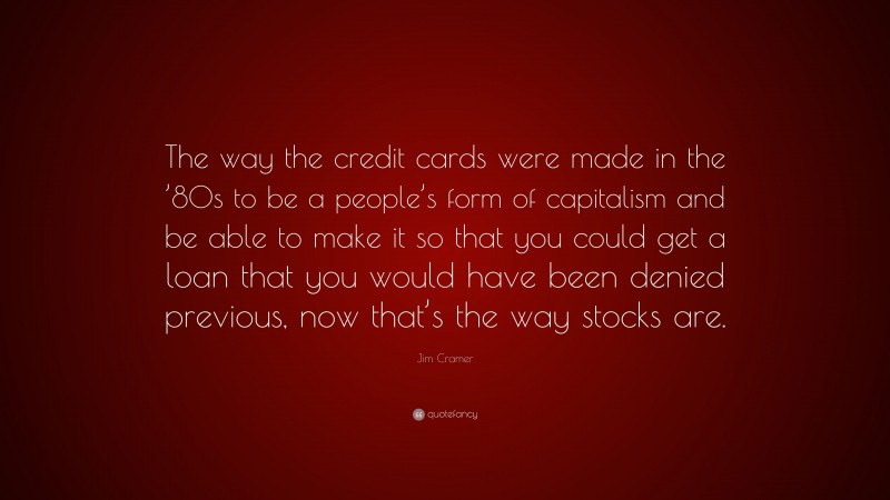 Jim Cramer Quote: “The way the credit cards were made in the ’80s to be a people’s form of capitalism and be able to make it so that you could get a loan that you would have been denied previous, now that’s the way stocks are.”