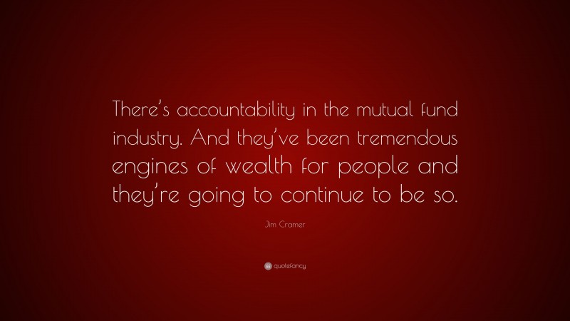 Jim Cramer Quote: “There’s accountability in the mutual fund industry. And they’ve been tremendous engines of wealth for people and they’re going to continue to be so.”