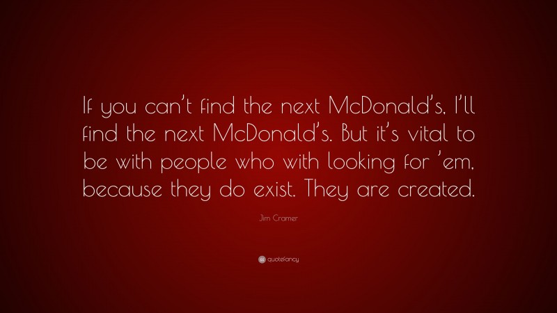 Jim Cramer Quote: “If you can’t find the next McDonald’s, I’ll find the next McDonald’s. But it’s vital to be with people who with looking for ’em, because they do exist. They are created.”