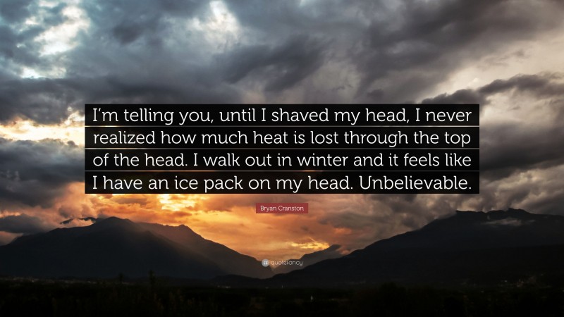 Bryan Cranston Quote: “I’m telling you, until I shaved my head, I never realized how much heat is lost through the top of the head. I walk out in winter and it feels like I have an ice pack on my head. Unbelievable.”