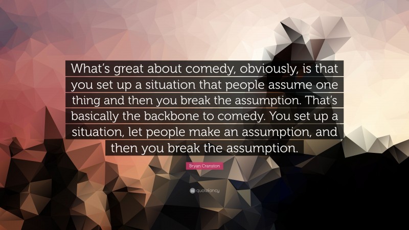 Bryan Cranston Quote: “What’s great about comedy, obviously, is that you set up a situation that people assume one thing and then you break the assumption. That’s basically the backbone to comedy. You set up a situation, let people make an assumption, and then you break the assumption.”