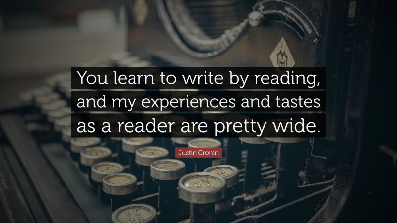 Justin Cronin Quote: “You learn to write by reading, and my experiences and tastes as a reader are pretty wide.”