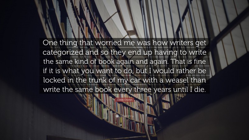 Justin Cronin Quote: “One thing that worried me was how writers get categorized and so they end up having to write the same kind of book again and again. That is fine if it is what you want to do, but I would rather be locked in the trunk of my car with a weasel than write the same book every three years until I die.”
