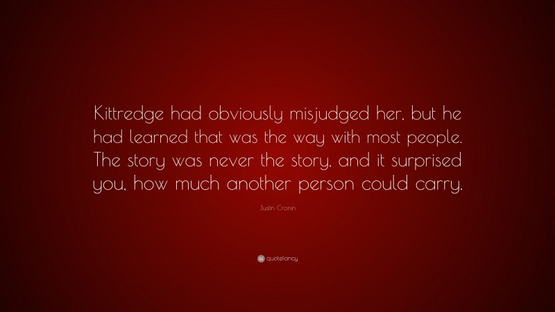 Justin Cronin Quote: “Kittredge had obviously misjudged her, but he had learned that was the way with most people. The story was never the story, and it surprised you, how much another person could carry.”