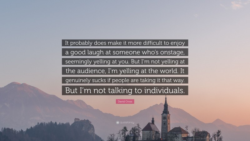 David Cross Quote: “It probably does make it more difficult to enjoy a good laugh at someone who’s onstage, seemingly yelling at you. But I’m not yelling at the audience, I’m yelling at the world. It genuinely sucks if people are taking it that way. But I’m not talking to individuals.”