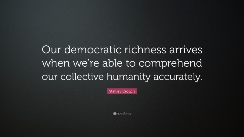 Stanley Crouch Quote: “Our democratic richness arrives when we’re able to comprehend our collective humanity accurately.”