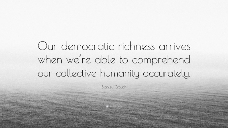 Stanley Crouch Quote: “Our democratic richness arrives when we’re able to comprehend our collective humanity accurately.”
