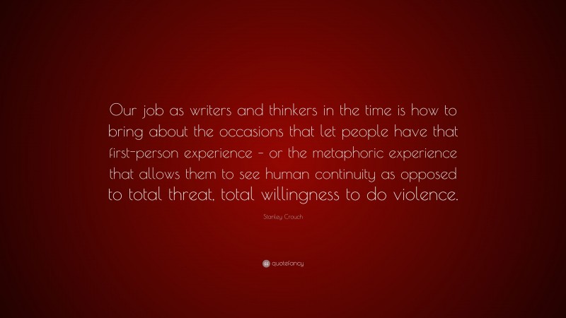 Stanley Crouch Quote: “Our job as writers and thinkers in the time is how to bring about the occasions that let people have that first-person experience – or the metaphoric experience that allows them to see human continuity as opposed to total threat, total willingness to do violence.”