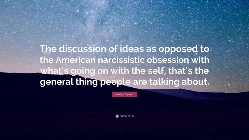 Stanley Crouch Quote: “The discussion of ideas as opposed to the American narcissistic obsession with what’s going on with the self, that’s the general thing people are talking about.”