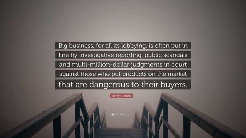 Stanley Crouch Quote: “Big business, for all its lobbying, is often put in line by investigative reporting, public scandals and multi-million-dollar judgments in court against those who put products on the market that are dangerous to their buyers.”
