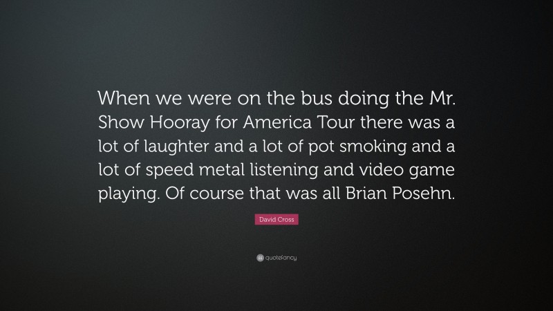 David Cross Quote: “When we were on the bus doing the Mr. Show Hooray for America Tour there was a lot of laughter and a lot of pot smoking and a lot of speed metal listening and video game playing. Of course that was all Brian Posehn.”