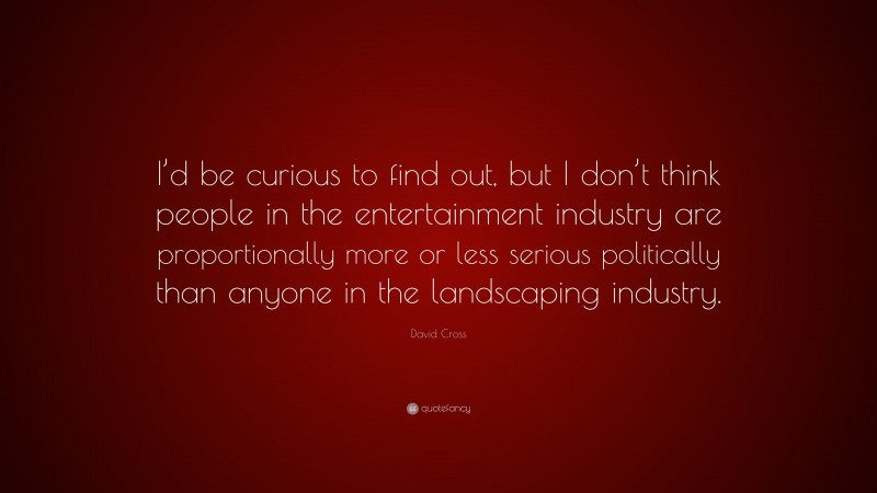 David Cross Quote: “I’d be curious to find out, but I don’t think people in the entertainment industry are proportionally more or less serious politically than anyone in the landscaping industry.”