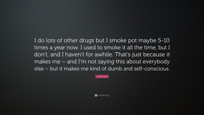 David Cross Quote: “I do lots of other drugs but I smoke pot maybe 5-10 times a year now. I used to smoke it all the time, but I don’t, and I haven’t for awhile. That’s just because it makes me – and I’m not saying this about everybody else – but it makes me kind of dumb and self-conscious.”