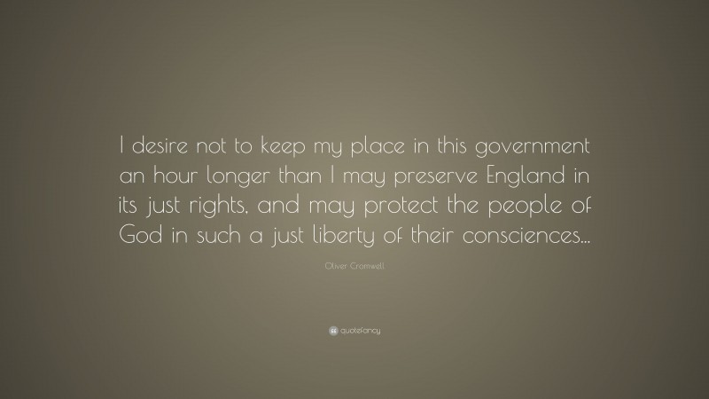 Oliver Cromwell Quote: “I desire not to keep my place in this government an hour longer than I may preserve England in its just rights, and may protect the people of God in such a just liberty of their consciences...”