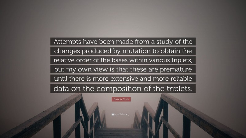 Francis Crick Quote: “Attempts have been made from a study of the changes produced by mutation to obtain the relative order of the bases within various triplets, but my own view is that these are premature until there is more extensive and more reliable data on the composition of the triplets.”